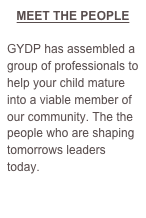 MEET THE PEOPLE

GYDP has assembled a group of professionals to help your child mature into a viable member of our community. The the people who are shaping tomorrows leaders today.

CLICK HERE